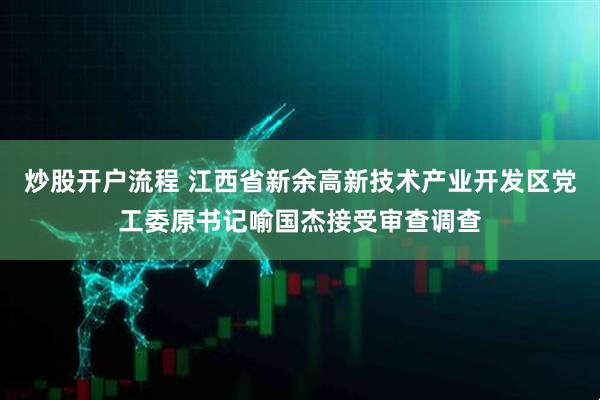 炒股开户流程 江西省新余高新技术产业开发区党工委原书记喻国杰接受审查调查