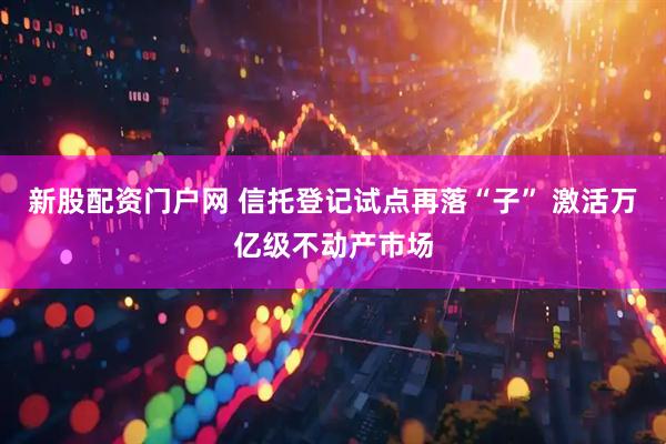 新股配资门户网 信托登记试点再落“子” 激活万亿级不动产市场