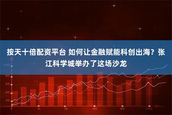 按天十倍配资平台 如何让金融赋能科创出海？张江科学城举办了这场沙龙