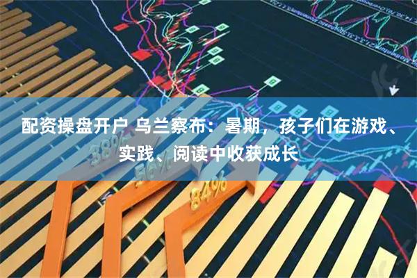 配资操盘开户 乌兰察布：暑期，孩子们在游戏、实践、阅读中收获成长