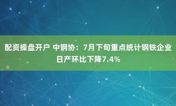 配资操盘开户 中钢协：7月下旬重点统计钢铁企业日产环比下降7.4%
