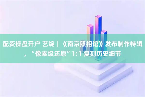 配资操盘开户 艺绽｜《南京照相馆》发布制作特辑，“像素级还原”1:1 复刻历史细节