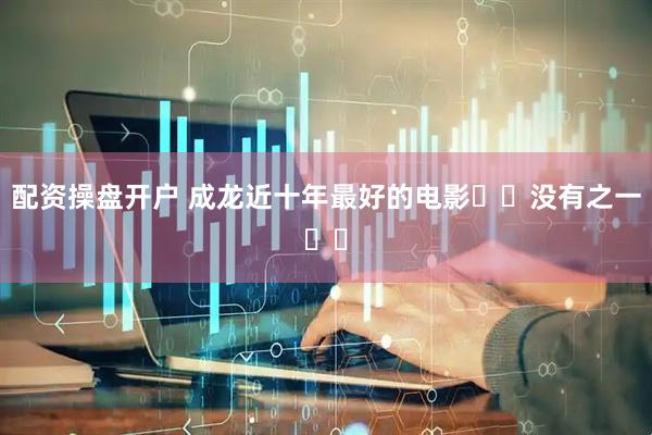 配资操盘开户 成龙近十年最好的电影❗️没有之一❗️