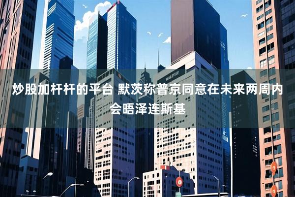 炒股加杆杆的平台 默茨称普京同意在未来两周内会晤泽连斯基