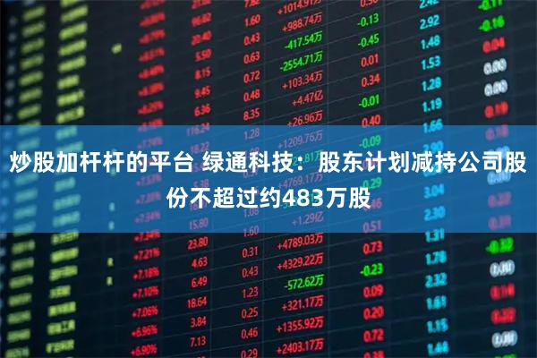 炒股加杆杆的平台 绿通科技：股东计划减持公司股份不超过约483万股