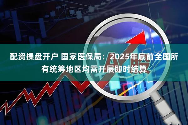 配资操盘开户 国家医保局：2025年底前全国所有统筹地区均需开展即时结算