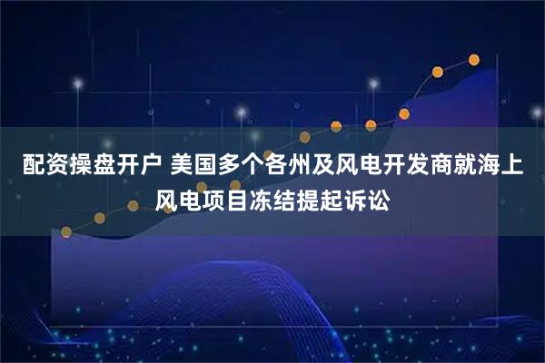 配资操盘开户 美国多个各州及风电开发商就海上风电项目冻结提起诉讼
