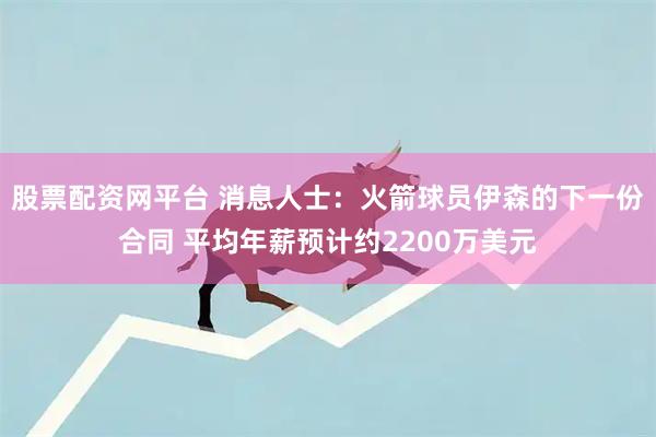 股票配资网平台 消息人士：火箭球员伊森的下一份合同 平均年薪预计约2200万美元