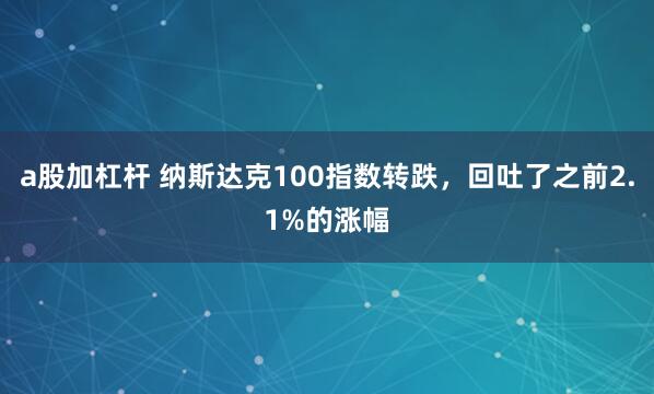 a股加杠杆 纳斯达克100指数转跌，回吐了之前2.1%的涨幅