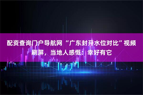 配资查询门户导航网 “广东封开水位对比”视频刷屏，当地人感慨：幸好有它