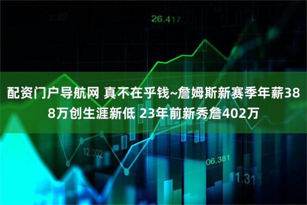 配资门户导航网 真不在乎钱~詹姆斯新赛季年薪388万创生涯新低 23年前新秀詹402万