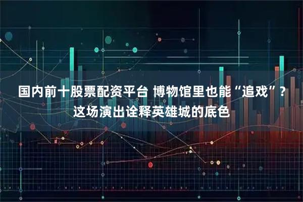 国内前十股票配资平台 博物馆里也能“追戏”？这场演出诠释英雄城的底色
